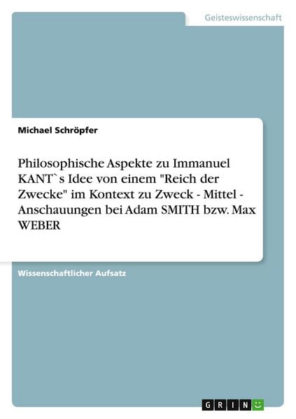 Philosophische Aspekte zu Immanuel KANT`s Idee von einem 'Reich der Zwecke' im Kontext zu Zweck - Mittel - Anschauungen bei Adam SMITH bzw. Max WEBER